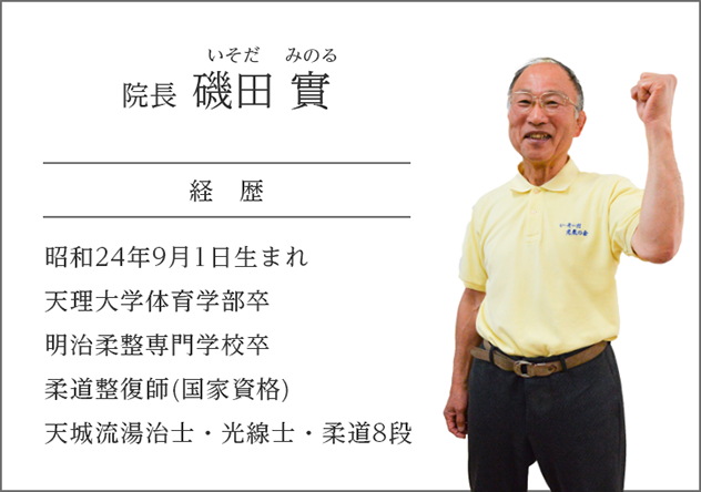 院長 磯田 實（いそだ　みのる）
経歴
昭和24年9月1日生まれ
天理大学体育学部卒
明治柔整専門学校卒
柔道整復師(国家資格)
天城流湯治士・光線士・柔道8段
